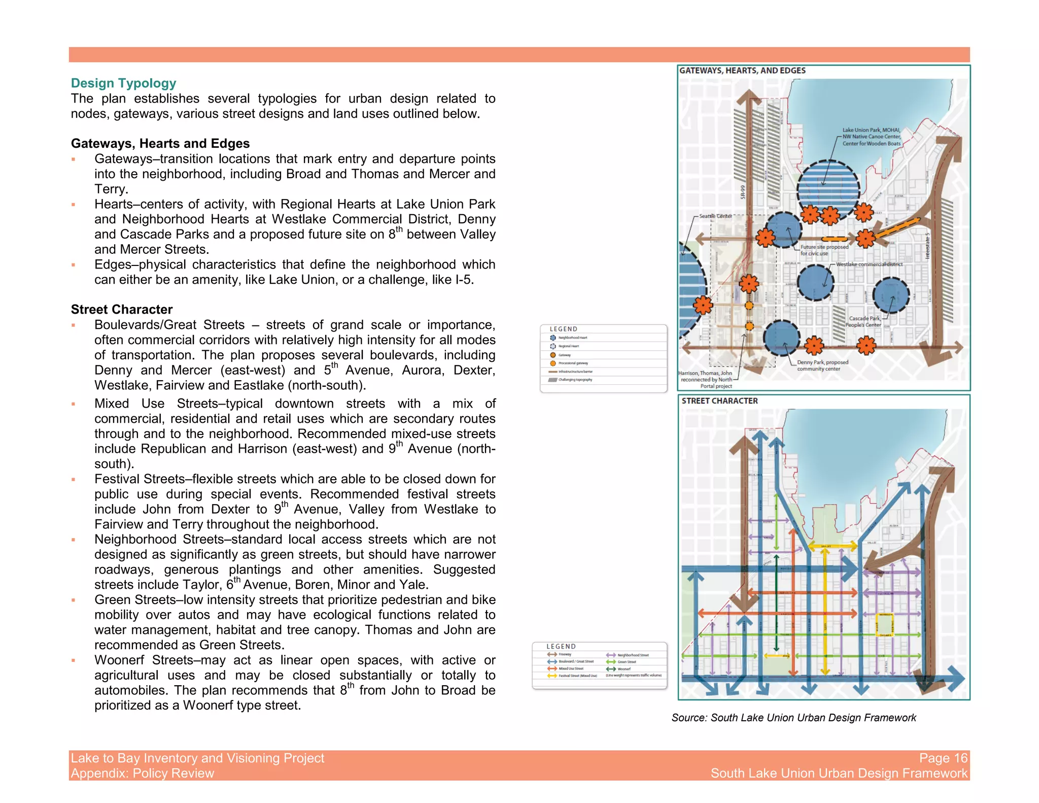 Lake to Bay Inventory and Visioning Project Page 16
Appendix: Policy Review South Lake Union Urban Design Framework
Design Typology
The plan establishes several typologies for urban design related to
nodes, gateways, various street designs and land uses outlined below.
Gateways, Hearts and Edges
Gateways–transition locations that mark entry and departure points
into the neighborhood, including Broad and Thomas and Mercer and
Terry.
Hearts–centers of activity, with Regional Hearts at Lake Union Park
and Neighborhood Hearts at Westlake Commercial District, Denny
and Cascade Parks and a proposed future site on 8
th
between Valley
and Mercer Streets.
Edges–physical characteristics that define the neighborhood which
can either be an amenity, like Lake Union, or a challenge, like I-5.
Street Character
Boulevards/Great Streets – streets of grand scale or importance,
often commercial corridors with relatively high intensity for all modes
of transportation. The plan proposes several boulevards, including
Denny and Mercer (east-west) and 5
th
Avenue, Aurora, Dexter,
Westlake, Fairview and Eastlake (north-south).
Mixed Use Streets–typical downtown streets with a mix of
commercial, residential and retail uses which are secondary routes
through and to the neighborhood. Recommended mixed-use streets
include Republican and Harrison (east-west) and 9
th
Avenue (north-
south).
Festival Streets–flexible streets which are able to be closed down for
public use during special events. Recommended festival streets
include John from Dexter to 9
th
Avenue, Valley from Westlake to
Fairview and Terry throughout the neighborhood.
Neighborhood Streets–standard local access streets which are not
designed as significantly as green streets, but should have narrower
roadways, generous plantings and other amenities. Suggested
streets include Taylor, 6
th
Avenue, Boren, Minor and Yale.
Green Streets–low intensity streets that prioritize pedestrian and bike
mobility over autos and may have ecological functions related to
water management, habitat and tree canopy. Thomas and John are
recommended as Green Streets.
Woonerf Streets–may act as linear open spaces, with active or
agricultural uses and may be closed substantially or totally to
automobiles. The plan recommends that 8
th
from John to Broad be
prioritized as a Woonerf type street.
Source: South Lake Union Urban Design Framework
 