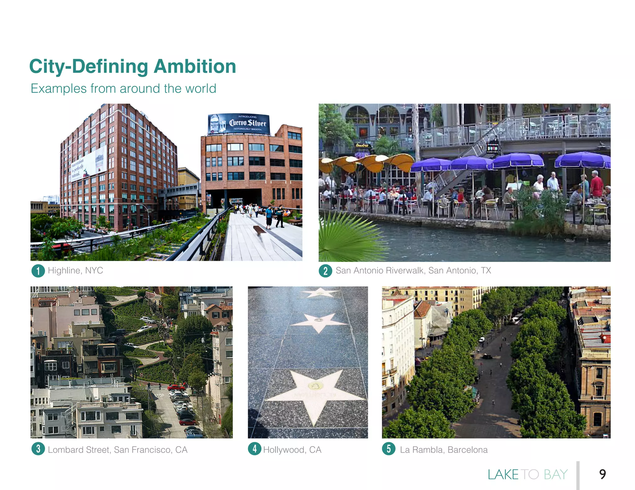City-Defining Ambition
Examples from around the world
1
3 4 5
2Highline, NYC
Lombard Street, San Francisco, CA Hollywood, CA La Rambla, Barcelona
San Antonio Riverwalk, San Antonio, TX
LAKETO BAY 9
 
