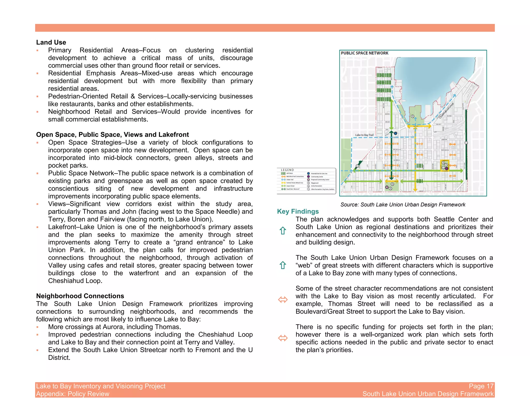 Lake to Bay Inventory and Visioning Project Page 17
Appendix: Policy Review South Lake Union Urban Design Framework
Land Use
Primary Residential Areas–Focus on clustering residential
development to achieve a critical mass of units, discourage
commercial uses other than ground floor retail or services.
Residential Emphasis Areas–Mixed-use areas which encourage
residential development but with more flexibility than primary
residential areas.
Pedestrian-Oriented Retail & Services–Locally-servicing businesses
like restaurants, banks and other establishments.
Neighborhood Retail and Services–Would provide incentives for
small commercial establishments.
Open Space, Public Space, Views and Lakefront
Open Space Strategies–Use a variety of block configurations to
incorporate open space into new development. Open space can be
incorporated into mid-block connectors, green alleys, streets and
pocket parks.
Public Space Network–The public space network is a combination of
existing parks and greenspace as well as open space created by
conscientious siting of new development and infrastructure
improvements incorporating public space elements.
Views–Significant view corridors exist within the study area,
particularly Thomas and John (facing west to the Space Needle) and
Terry, Boren and Fairview (facing north, to Lake Union).
Lakefront–Lake Union is one of the neighborhood’s primary assets
and the plan seeks to maximize the amenity through street
improvements along Terry to create a “grand entrance” to Lake
Union Park. In addition, the plan calls for improved pedestrian
connections throughout the neighborhood, through activation of
Valley using cafes and retail stores, greater spacing between tower
buildings close to the waterfront and an expansion of the
Cheshiahud Loop.
Neighborhood Connections
The South Lake Union Design Framework prioritizes improving
connections to surrounding neighborhoods, and recommends the
following which are most likely to influence Lake to Bay:
More crossings at Aurora, including Thomas.
Improved pedestrian connections including the Cheshiahud Loop
and Lake to Bay and their connection point at Terry and Valley.
Extend the South Lake Union Streetcar north to Fremont and the U
District.
Key Findings
The plan acknowledges and supports both Seattle Center and
South Lake Union as regional destinations and prioritizes their
enhancement and connectivity to the neighborhood through street
and building design.
The South Lake Union Urban Design Framework focuses on a
“web” of great streets with different characters which is supportive
of a Lake to Bay zone with many types of connections.
Some of the street character recommendations are not consistent
with the Lake to Bay vision as most recently articulated. For
example, Thomas Street will need to be reclassified as a
Boulevard/Great Street to support the Lake to Bay vision.
There is no specific funding for projects set forth in the plan;
however there is a well-organized work plan which sets forth
specific actions needed in the public and private sector to enact
the plan’s priorities.
Source: South Lake Union Urban Design Framework
 