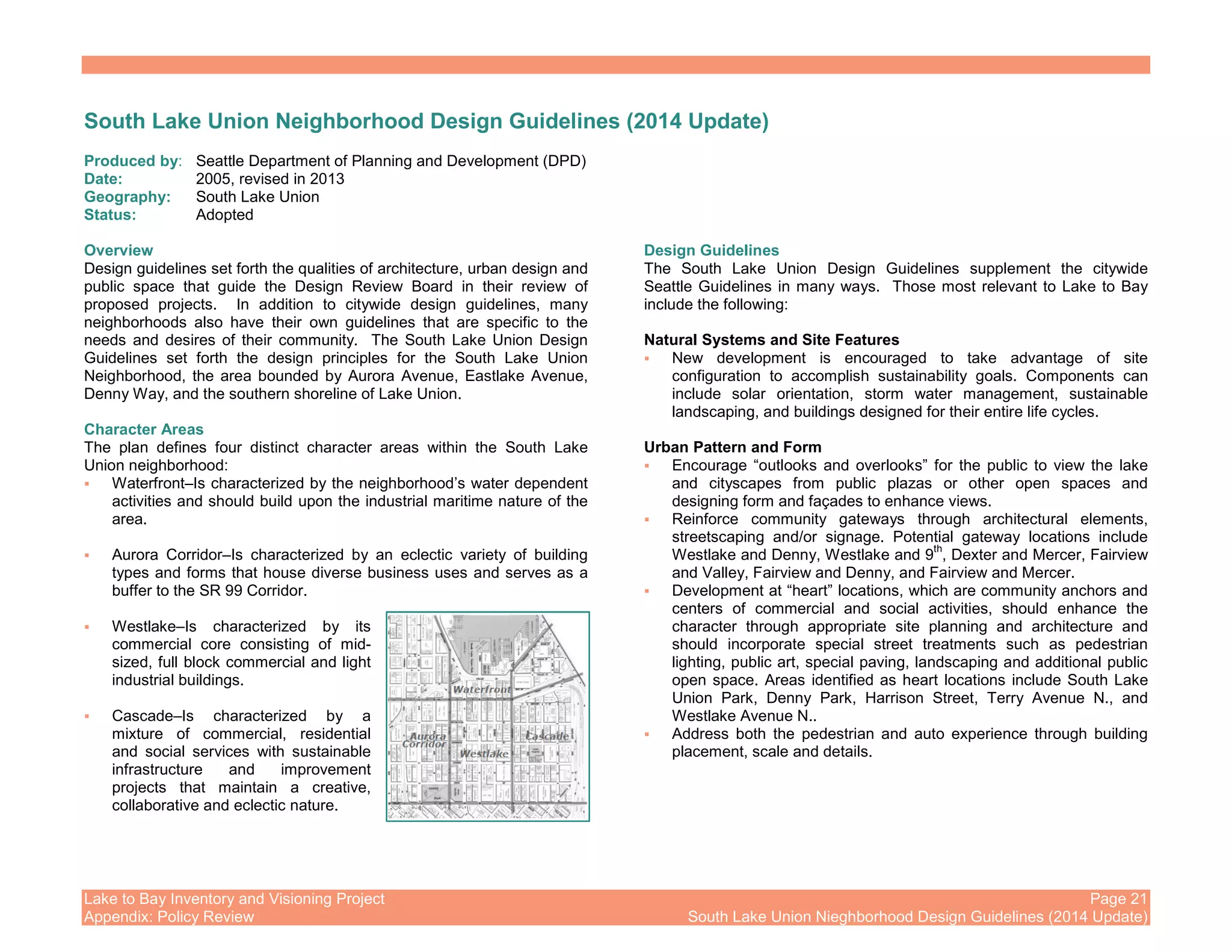 Lake to Bay Inventory and Visioning Project Page 21
Appendix: Policy Review South Lake Union Nieghborhood Design Guidelines (2014 Update)
South Lake Union Neighborhood Design Guidelines (2014 Update)
Produced by: Seattle Department of Planning and Development (DPD)
Date: 2005, revised in 2013
Geography: South Lake Union
Status: Adopted
Overview
Design guidelines set forth the qualities of architecture, urban design and
public space that guide the Design Review Board in their review of
proposed projects. In addition to citywide design guidelines, many
neighborhoods also have their own guidelines that are specific to the
needs and desires of their community. The South Lake Union Design
Guidelines set forth the design principles for the South Lake Union
Neighborhood, the area bounded by Aurora Avenue, Eastlake Avenue,
Denny Way, and the southern shoreline of Lake Union.
Character Areas
The plan defines four distinct character areas within the South Lake
Union neighborhood:
Waterfront–Is characterized by the neighborhood’s water dependent
activities and should build upon the industrial maritime nature of the
area.
Aurora Corridor–Is characterized by an eclectic variety of building
types and forms that house diverse business uses and serves as a
buffer to the SR 99 Corridor.
Westlake–Is characterized by its
commercial core consisting of mid-
sized, full block commercial and light
industrial buildings.
Cascade–Is characterized by a
mixture of commercial, residential
and social services with sustainable
infrastructure and improvement
projects that maintain a creative,
collaborative and eclectic nature.
Design Guidelines
The South Lake Union Design Guidelines supplement the citywide
Seattle Guidelines in many ways. Those most relevant to Lake to Bay
include the following:
Natural Systems and Site Features
New development is encouraged to take advantage of site
configuration to accomplish sustainability goals. Components can
include solar orientation, storm water management, sustainable
landscaping, and buildings designed for their entire life cycles.
Urban Pattern and Form
Encourage “outlooks and overlooks” for the public to view the lake
and cityscapes from public plazas or other open spaces and
designing form and façades to enhance views.
Reinforce community gateways through architectural elements,
streetscaping and/or signage. Potential gateway locations include
Westlake and Denny, Westlake and 9
th
, Dexter and Mercer, Fairview
and Valley, Fairview and Denny, and Fairview and Mercer.
Development at “heart” locations, which are community anchors and
centers of commercial and social activities, should enhance the
character through appropriate site planning and architecture and
should incorporate special street treatments such as pedestrian
lighting, public art, special paving, landscaping and additional public
open space. Areas identified as heart locations include South Lake
Union Park, Denny Park, Harrison Street, Terry Avenue N., and
Westlake Avenue N..
Address both the pedestrian and auto experience through building
placement, scale and details.
 