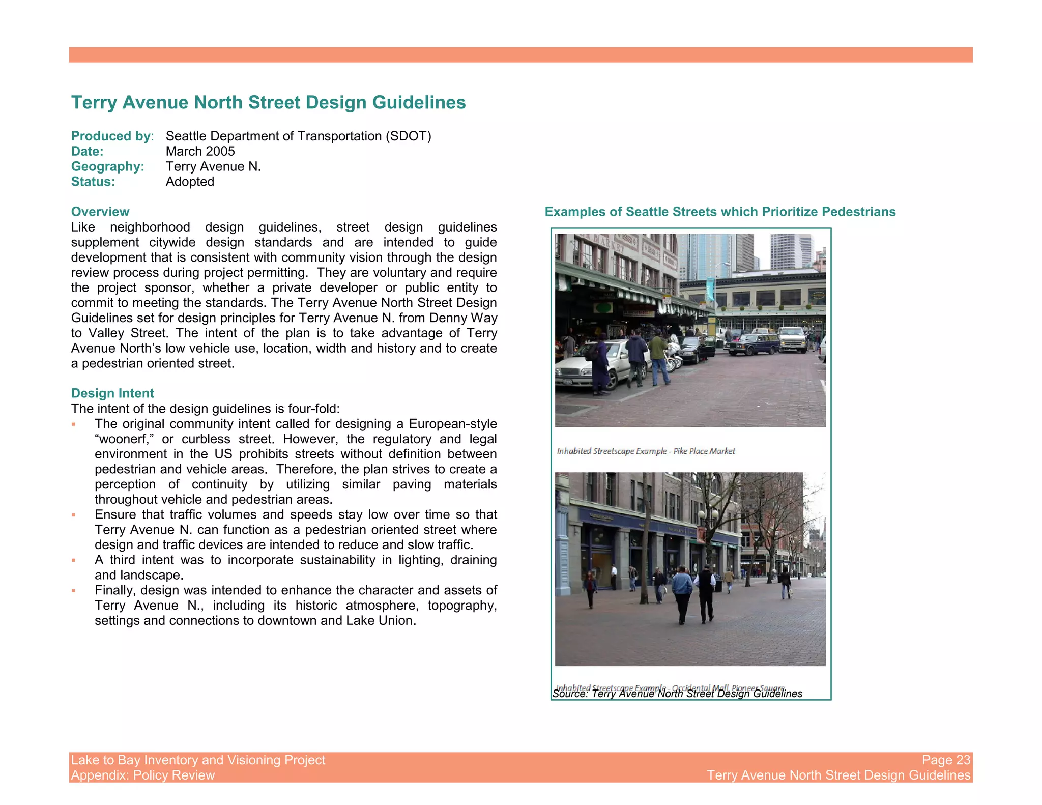 Lake to Bay Inventory and Visioning Project Page 23
Appendix: Policy Review Terry Avenue North Street Design Guidelines
Terry Avenue North Street Design Guidelines
Produced by: Seattle Department of Transportation (SDOT)
Date: March 2005
Geography: Terry Avenue N.
Status: Adopted
Overview
Like neighborhood design guidelines, street design guidelines
supplement citywide design standards and are intended to guide
development that is consistent with community vision through the design
review process during project permitting. They are voluntary and require
the project sponsor, whether a private developer or public entity to
commit to meeting the standards. The Terry Avenue North Street Design
Guidelines set for design principles for Terry Avenue N. from Denny Way
to Valley Street. The intent of the plan is to take advantage of Terry
Avenue North’s low vehicle use, location, width and history and to create
a pedestrian oriented street.
Design Intent
The intent of the design guidelines is four-fold:
The original community intent called for designing a European-style
“woonerf,” or curbless street. However, the regulatory and legal
environment in the US prohibits streets without definition between
pedestrian and vehicle areas. Therefore, the plan strives to create a
perception of continuity by utilizing similar paving materials
throughout vehicle and pedestrian areas.
Ensure that traffic volumes and speeds stay low over time so that
Terry Avenue N. can function as a pedestrian oriented street where
design and traffic devices are intended to reduce and slow traffic.
A third intent was to incorporate sustainability in lighting, draining
and landscape.
Finally, design was intended to enhance the character and assets of
Terry Avenue N., including its historic atmosphere, topography,
settings and connections to downtown and Lake Union.
Examples of Seattle Streets which Prioritize Pedestrians
Source: Terry Avenue North Street Design Guidelines
 