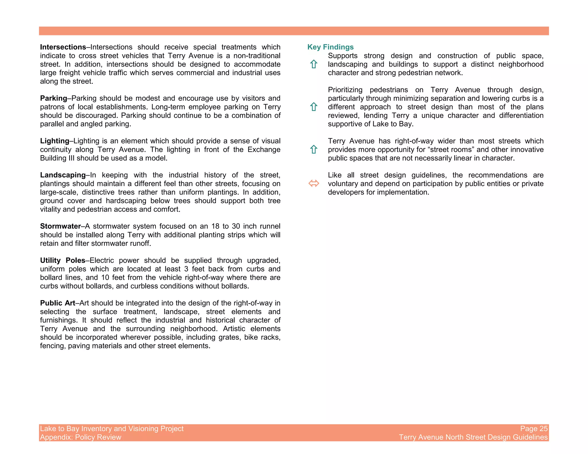 Lake to Bay Inventory and Visioning Project Page 25
Appendix: Policy Review Terry Avenue North Street Design Guidelines
Intersections–Intersections should receive special treatments which
indicate to cross street vehicles that Terry Avenue is a non-traditional
street. In addition, intersections should be designed to accommodate
large freight vehicle traffic which serves commercial and industrial uses
along the street.
Parking–Parking should be modest and encourage use by visitors and
patrons of local establishments. Long-term employee parking on Terry
should be discouraged. Parking should continue to be a combination of
parallel and angled parking.
Lighting–Lighting is an element which should provide a sense of visual
continuity along Terry Avenue. The lighting in front of the Exchange
Building III should be used as a model.
Landscaping–In keeping with the industrial history of the street,
plantings should maintain a different feel than other streets, focusing on
large-scale, distinctive trees rather than uniform plantings. In addition,
ground cover and hardscaping below trees should support both tree
vitality and pedestrian access and comfort.
Stormwater–A stormwater system focused on an 18 to 30 inch runnel
should be installed along Terry with additional planting strips which will
retain and filter stormwater runoff.
Utility Poles–Electric power should be supplied through upgraded,
uniform poles which are located at least 3 feet back from curbs and
bollard lines, and 10 feet from the vehicle right-of-way where there are
curbs without bollards, and curbless conditions without bollards.
Public Art–Art should be integrated into the design of the right-of-way in
selecting the surface treatment, landscape, street elements and
furnishings. It should reflect the industrial and historical character of
Terry Avenue and the surrounding neighborhood. Artistic elements
should be incorporated wherever possible, including grates, bike racks,
fencing, paving materials and other street elements.
Key Findings
Supports strong design and construction of public space,
landscaping and buildings to support a distinct neighborhood
character and strong pedestrian network.
Prioritizing pedestrians on Terry Avenue through design,
particularly through minimizing separation and lowering curbs is a
different approach to street design than most of the plans
reviewed, lending Terry a unique character and differentiation
supportive of Lake to Bay.
Terry Avenue has right-of-way wider than most streets which
provides more opportunity for “street rooms” and other innovative
public spaces that are not necessarily linear in character.
Like all street design guidelines, the recommendations are
voluntary and depend on participation by public entities or private
developers for implementation.
 