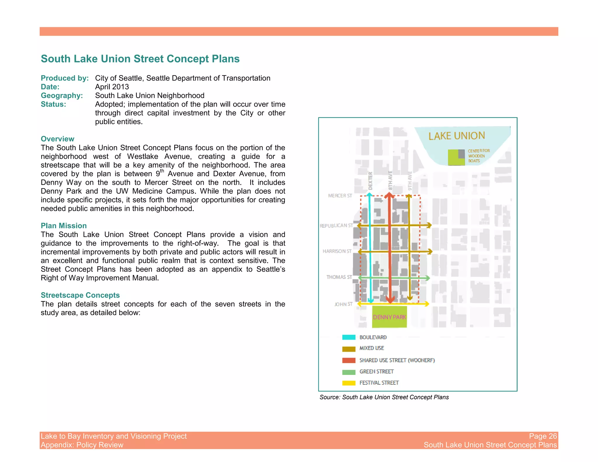 Lake to Bay Inventory and Visioning Project Page 26
Appendix: Policy Review South Lake Union Street Concept Plans
South Lake Union Street Concept Plans
Produced by: City of Seattle, Seattle Department of Transportation
Date: April 2013
Geography: South Lake Union Neighborhood
Status: Adopted; implementation of the plan will occur over time
through direct capital investment by the City or other
public entities.
Overview
The South Lake Union Street Concept Plans focus on the portion of the
neighborhood west of Westlake Avenue, creating a guide for a
streetscape that will be a key amenity of the neighborhood. The area
covered by the plan is between 9
th
Avenue and Dexter Avenue, from
Denny Way on the south to Mercer Street on the north. It includes
Denny Park and the UW Medicine Campus. While the plan does not
include specific projects, it sets forth the major opportunities for creating
needed public amenities in this neighborhood.
Plan Mission
The South Lake Union Street Concept Plans provide a vision and
guidance to the improvements to the right-of-way. The goal is that
incremental improvements by both private and public actors will result in
an excellent and functional public realm that is context sensitive. The
Street Concept Plans has been adopted as an appendix to Seattle’s
Right of Way Improvement Manual.
Streetscape Concepts
The plan details street concepts for each of the seven streets in the
study area, as detailed below:
Source: South Lake Union Street Concept Plans
 
