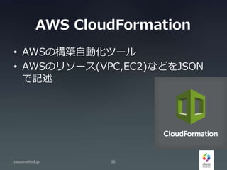 AWS CloudFormation
• AWSの構築自動化ツール
• AWSのリソース(VPC,EC2)などをJSON
で記述
classmethod.jp 16
 