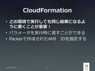 CloudFormation
• どの環境で実行しても同じ結果になるよ
うに書くことが重要！
• パラメータを実行時に渡すことができる
• Packerで作成されたAMI IDを指定する
classmethod.jp 17
 