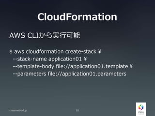CloudFormation
AWS CLIから実行可能
$ aws cloudformation create-stack 
--stack-name application01 
--template-body file://application01.template 
--parameters file://application01.parameters
classmethod.jp 18
 