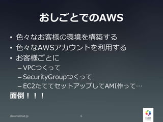 おしごとでのAWS
• 色々なお客様の環境を構築する
• 色々なAWSアカウントを利用する
• お客様ごとに
– VPCつくって
– SecurityGroupつくって
– EC2たててセットアップしてAMI作って…
面倒！！！
classmethod.jp 6
 