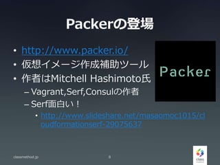 Packerの登場
• http://www.packer.io/
• 仮想イメージ作成補助ツール
• 作者はMitchell Hashimoto氏
– Vagrant,Serf,Consulの作者
– Serf面白い！
• http://www.slideshare.net/masaomoc1015/cl
oudformationserf-29075637
classmethod.jp 8
 
