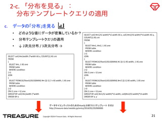 Copyright	
  ©2014	
  Treasure	
  Data.	
  	
  All	
  Rights	
  Reserved.	
  
2-­‐c.	
  「分布を見る」：	
  
 分布テンプレートクエリの適用
21	
  
c.  データの「分布」を見る	
  
•  どのような値にデータが密集しているか？	
  
•  分布テンプレートクエリの適用	
  	
  
•  ↓	
  2次元分布	
  /	
  3次元分布	
  →	
SELECT	
  ceil(	
  #m/width	
  )*width	
  AS	
  x,	
  COUNT(1)	
  AS	
  cnt	
  
FROM	
  
(	
  
	
  	
  SELECT	
  #m,	
  1	
  AS	
  one	
  
	
  	
  FROM	
  table	
  
	
  	
  WHERE	
  condiOon	
  
)	
  t1	
  
JOIN	
  
(	
  
	
  	
  SELECT	
  POW(10,ﬂoor(LOG10(MAX(	
  #m	
  )))-­‐1)	
  /	
  n	
  AS	
  width,	
  1	
  AS	
  one	
  
	
  	
  FROM	
  table	
  
	
  	
  WHERE	
  condiOon	
  
)	
  t2	
  
ON	
  t1.one	
  =	
  t2.one	
  
GROUP	
  BY	
  ceil(	
  #m/width	
  )*width	
  
ORDER	
  BY	
  x	
SELECT	
  ceil(	
  #m1/t2.width)*t2.width	
  AS	
  x,	
  ceil(	
  #m2/t3.width)*t3.width	
  AS	
  y,	
  
COUNT(1)	
  AS	
  cnt	
  
FROM	
  
(	
  
	
  	
  SELECT	
  #m1,	
  #m2,	
  1	
  AS	
  one	
  
	
  	
  FROM	
  table	
  
	
  	
  WHERE	
  condiOon	
  
)	
  t1	
  
JOIN	
  
(	
  
	
  	
  SELECT	
  POW(10,ﬂoor(LOG10(MAX(	
  #1	
  )))-­‐1)	
  AS	
  width,	
  1	
  AS	
  one	
  
	
  	
  FROM	
  table	
  
	
  	
  WHERE	
  condiOon	
  
)	
  t2	
  
ON	
  t1.one	
  =	
  t2.one	
  
JOIN	
  
(	
  
	
  	
  SELECT	
  POW(10,ﬂoor(LOG10(MAX(	
  #m2	
  )))-­‐1)	
  AS	
  width,	
  1	
  AS	
  one	
  
	
  	
  FROM	
  table	
  
	
  	
  WHERE	
  condiOon	
  
)	
  t3	
  
ON	
  t1.one	
  =	
  t3.one	
  
GROUP	
  BY	
  ceil(	
  #m1/t2.width)*t2.width,	
  ceil(#m2/t3.width)*t3.width	
  
ORDER	
  BY	
  x,	
  y	
データサイエンティストのためのHiveQL分析クエリテンプレート その２	
  
h=p://treasure-­‐data.hateblo.jp/entry/2014/05/29/000000	
 