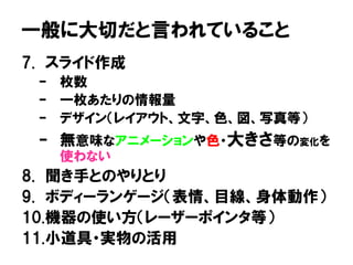 一般に大切だと言われていること
7. スライド作成
– 枚数
– 一枚あたりの情報量
– デザイン（レイアウト、文字、色、図、写真等）
– 無意味なアニメーションや色・大きさ等の変化を
使わない
8. 聞き手とのやりとり
9. ボディーランゲージ（表情、目線、身体動作）
10.機器の使い方（レーザーポインタ等）
11.小道具・実物の活用
 