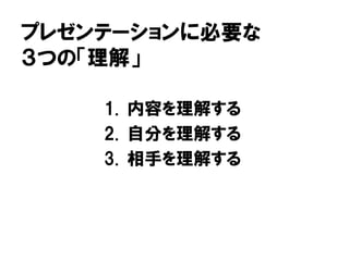 プレゼンテーションに必要な
３つの「理解」
1. 内容を理解する
2. 自分を理解する
3. 相手を理解する
 