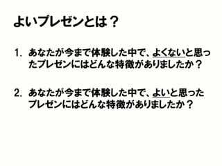 よいプレゼンとは？
1. あなたが今まで体験した中で、よくないと思っ
たプレゼンにはどんな特徴がありましたか？
2. あなたが今まで体験した中で、よいと思った
プレゼンにはどんな特徴がありましたか？
 