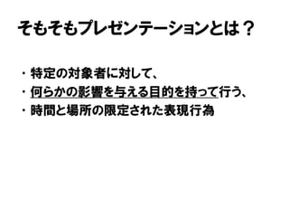 そもそもプレゼンテーションとは？
•特定の対象者に対して、
•何らかの影響を与える目的を持って行う、
•時間と場所の限定された表現行為
 