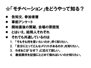 ☆「モチベーション」をどうやって知る？
 告知文、参加者層
 事前アンケート
 開始直後の質疑、会場の雰囲気
 とはいえ、結局人それぞれ
 それでも共通しているのは
1. 「そもそも何を言いたいのか」早く知りたい。
2. 「自分にとってどんなメリットがあるのか」を知りたい。
3. わきおこる「なぜ？」に応えて欲しい。
4. 最低限何を記憶にとどめて帰ればいいのか知りたい。
 