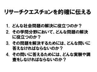 リサーチクエスチョンを的確に伝える
1. どんな社会問題の解決に役立つのか？
2. その学問分野において、どんな問題の解決
に役立つのか？
3. その問題を解決するためには、どんな問いに
答えなければならないのか？
4. その問いに答えるためには、どんな実験や調
査をしなければならないのか？
 
