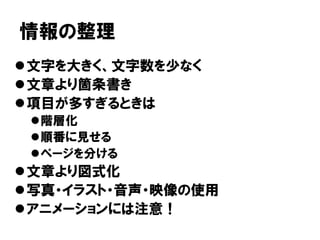 情報の整理
文字を大きく、文字数を少なく
文章より箇条書き
項目が多すぎるときは
階層化
順番に見せる
ページを分ける
文章より図式化
写真・イラスト・音声・映像の使用
アニメーションには注意！
 