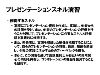 プレゼンテーションスキル演習
•修得するスキル
– 実際にプレゼンテーション資料を作成し、実演し、他者から
の評価を受け、また、他者のプレゼンテーションの評価を行
うことを通じて、プレゼンテーションに必要なスキルと評価
眼を実践的に修得する。
– また、発表者は、実演を収録した映像を視聴することによ
って、自らのプレゼンテーションの特徴、長所、短所を把握
し、今後の実践に活かすためのフィードバックを得る。
– さらに、この演習を通じて受講生同士がお互いの興味関
心の内容を共有し、コラボレーションの機会を発見すること
を目指す。
 