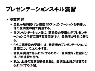プレゼンテーションスキル演習
•授業内容
– 全員が短時間（7分程度）のプレゼンテーションを準備し、
他の受講生の前で実演する。
– 各プレゼンテーション毎に、聴衆役の受講生がプレゼンテ
ーションの内容に関する質問を行い、発表者がそれに答え
る。
– さらに聴衆役の受講生は、発表者のプレゼンテーションの
評価についてコメントする。
– 全員が実演できるようにするために、受講生を2教室に分
け、3回演習を行う。
– また、全員の実演を映像収録し、受講生全員が視聴でき
るようにする予定。
 