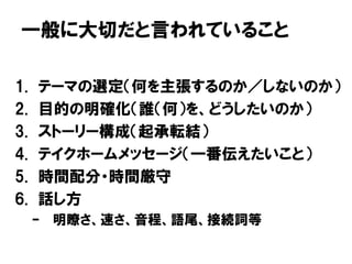 一般に大切だと言われていること
1. テーマの選定（何を主張するのか／しないのか）
2. 目的の明確化（誰（何）を、どうしたいのか）
3. ストーリー構成（起承転結）
4. テイクホームメッセージ（一番伝えたいこと）
5. 時間配分・時間厳守
6. 話し方
– 明瞭さ、速さ、音程、語尾、接続詞等
 