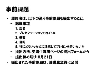 事前課題
• 履修者は、以下の通り事前課題を提出すること。
– 記載事項
1. 氏名
2. プレゼンテーションのタイトル
3. 概要
4. 目的
5. 特にどういった点に注意してプレゼンを行いたいか
– 提出方法：受講生専用ページの提出フォームから
– 提出締め切り：8月21日
• 提出された事前課題は、受講生全員に公開
 