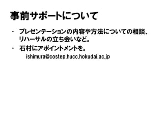 事前サポートについて
• プレゼンテーションの内容や方法についての相談、
リハーサルの立ち会いなど。
• 石村にアポイントメントを。
ishimura@costep.hucc.hokudai.ac.jp
 