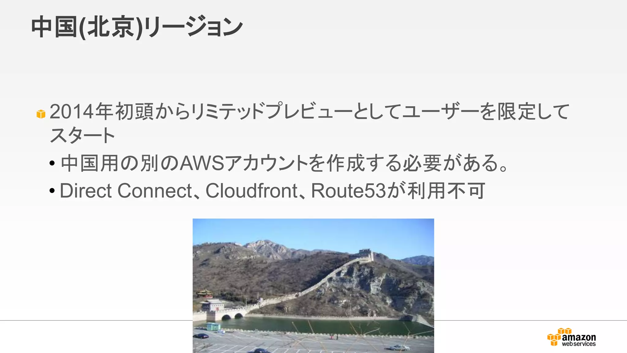 中国(北京)リージョン
2014年初頭からリミテッドプレビューとしてユーザーを限定して
スタート
• 中国用の別のAWSアカウントを作成する必要がある。
• Direct Connect、Cloudfront、Route53が利用不可
 