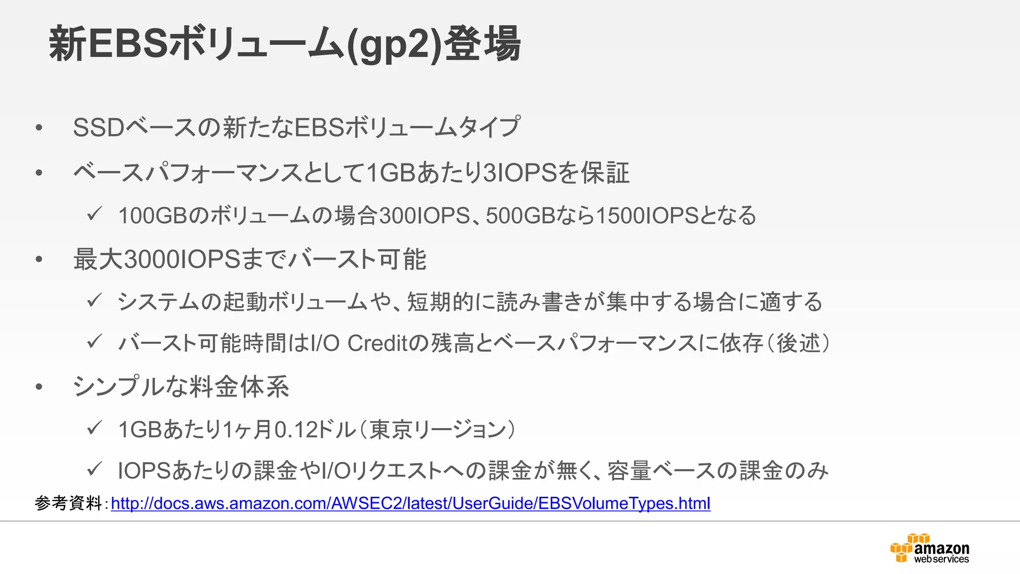 新EBSボリューム(gp2)登場
• SSDベースの新たなEBSボリュームタイプ
• ベースパフォーマンスとして1GBあたり3IOPSを保証
 100GBのボリュームの場合300IOPS、500GBなら1500IOPSとなる
• 最大3000IOPSまでバースト可能
 システムの起動ボリュームや、短期的に読み書きが集中する場合に適する
 バースト可能時間はI/O Creditの残高とベースパフォーマンスに依存（後述）
• シンプルな料金体系
 1GBあたり1ヶ月0.12ドル（東京リージョン）
 IOPSあたりの課金やI/Oリクエストへの課金が無く、容量ベースの課金のみ
参考資料：http://docs.aws.amazon.com/AWSEC2/latest/UserGuide/EBSVolumeTypes.html
 
