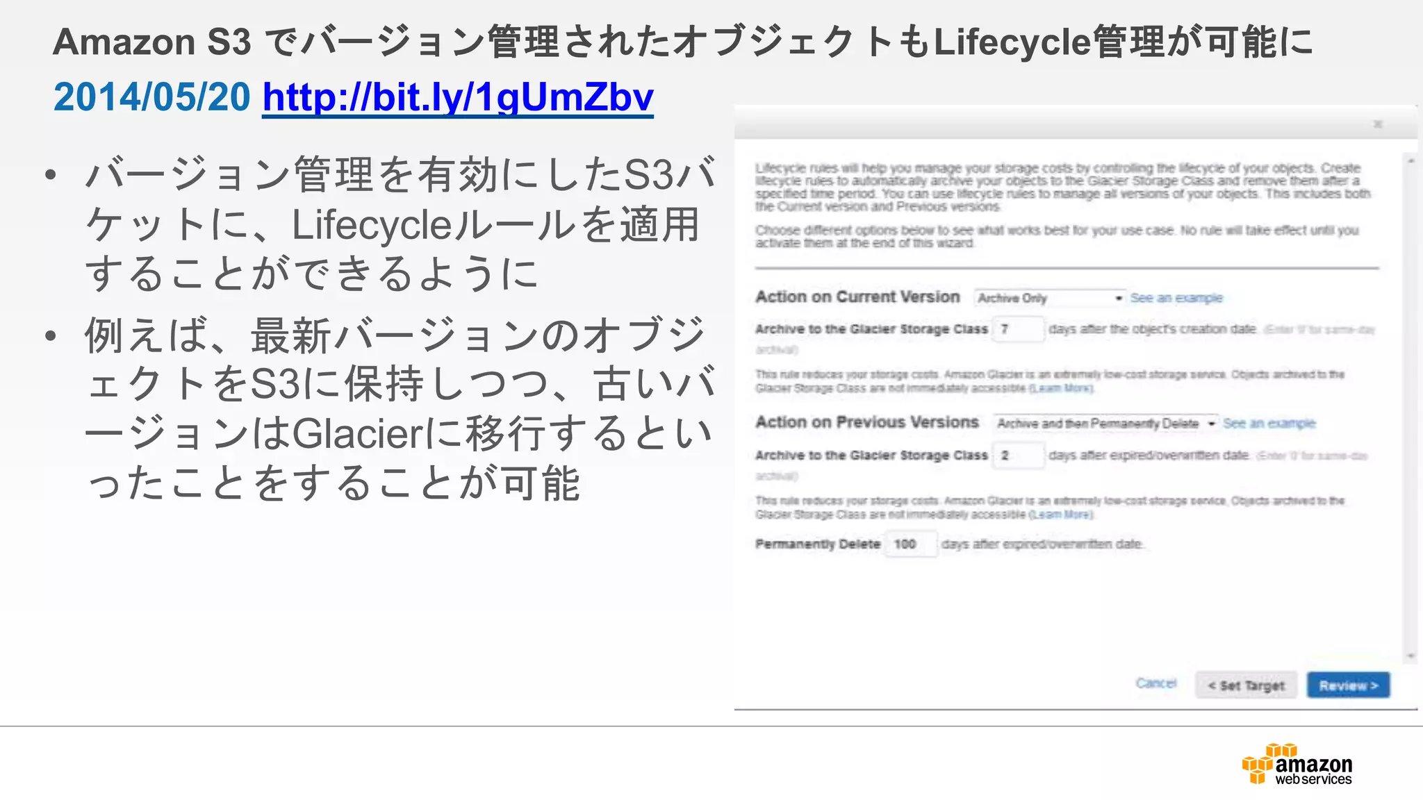 Amazon S3 でバージョン管理されたオブジェクトもLifecycle管理が可能に
• バージョン管理を有効にしたS3バ
ケットに、Lifecycleルールを適用
することができるように
• 例えば、最新バージョンのオブジ
ェクトをS3に保持しつつ、古いバ
ージョンはGlacierに移行するとい
ったことをすることが可能
2014/05/20 http://bit.ly/1gUmZbv
 