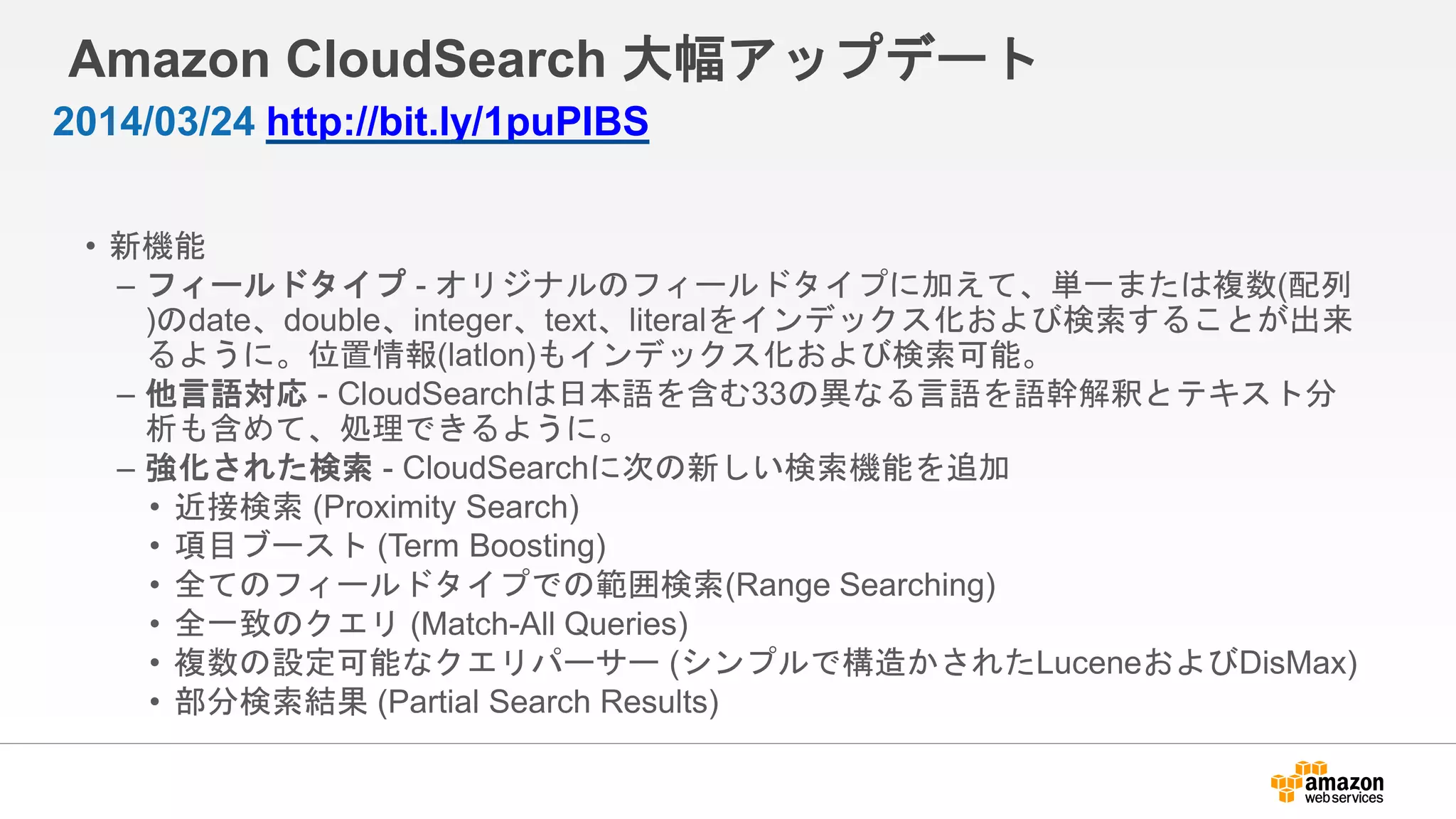 Amazon CloudSearch 大幅アップデート
• 新機能
– フィールドタイプ - オリジナルのフィールドタイプに加えて、単一または複数(配列
)のdate、double、integer、text、literalをインデックス化および検索することが出来
るように。位置情報(latlon)もインデックス化および検索可能。
– 他言語対応 - CloudSearchは日本語を含む33の異なる言語を語幹解釈とテキスト分
析も含めて、処理できるように。
– 強化された検索 - CloudSearchに次の新しい検索機能を追加
• 近接検索 (Proximity Search)
• 項目ブースト (Term Boosting)
• 全てのフィールドタイプでの範囲検索(Range Searching)
• 全一致のクエリ (Match-All Queries)
• 複数の設定可能なクエリパーサー (シンプルで構造かされたLuceneおよびDisMax)
• 部分検索結果 (Partial Search Results)
2014/03/24 http://bit.ly/1puPIBS
 