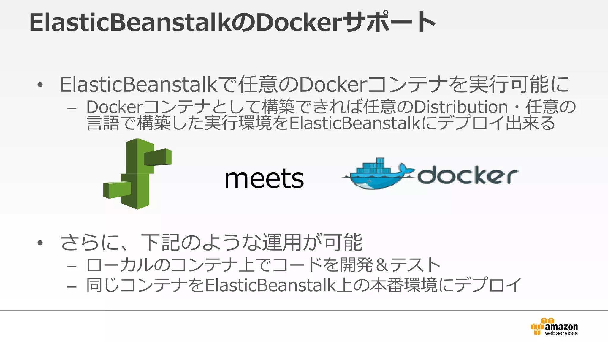 ElasticBeanstalkのDockerサポート
• ElasticBeanstalkで任意のDockerコンテナを実行可能に
– Dockerコンテナとして構築できれば任意のDistribution・任意の
言語で構築した実行環境をElasticBeanstalkにデプロイ出来る
• さらに、下記のような運用が可能
– ローカルのコンテナ上でコードを開発＆テスト
– 同じコンテナをElasticBeanstalk上の本番環境にデプロイ
meets
 
