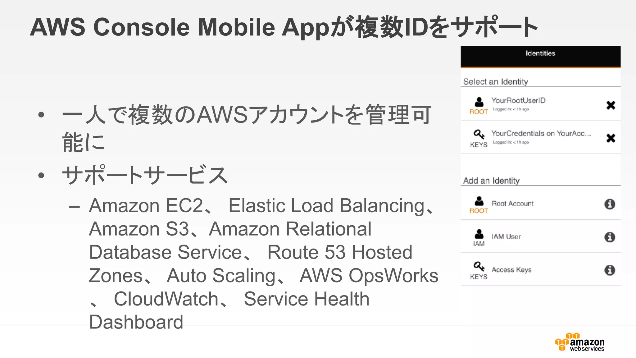 AWS Console Mobile Appが複数IDをサポート
• 一人で複数のAWSアカウントを管理可
能に
• サポートサービス
– Amazon EC2、 Elastic Load Balancing、
Amazon S3、Amazon Relational
Database Service、 Route 53 Hosted
Zones、 Auto Scaling、 AWS OpsWorks
、 CloudWatch、 Service Health
Dashboard
 