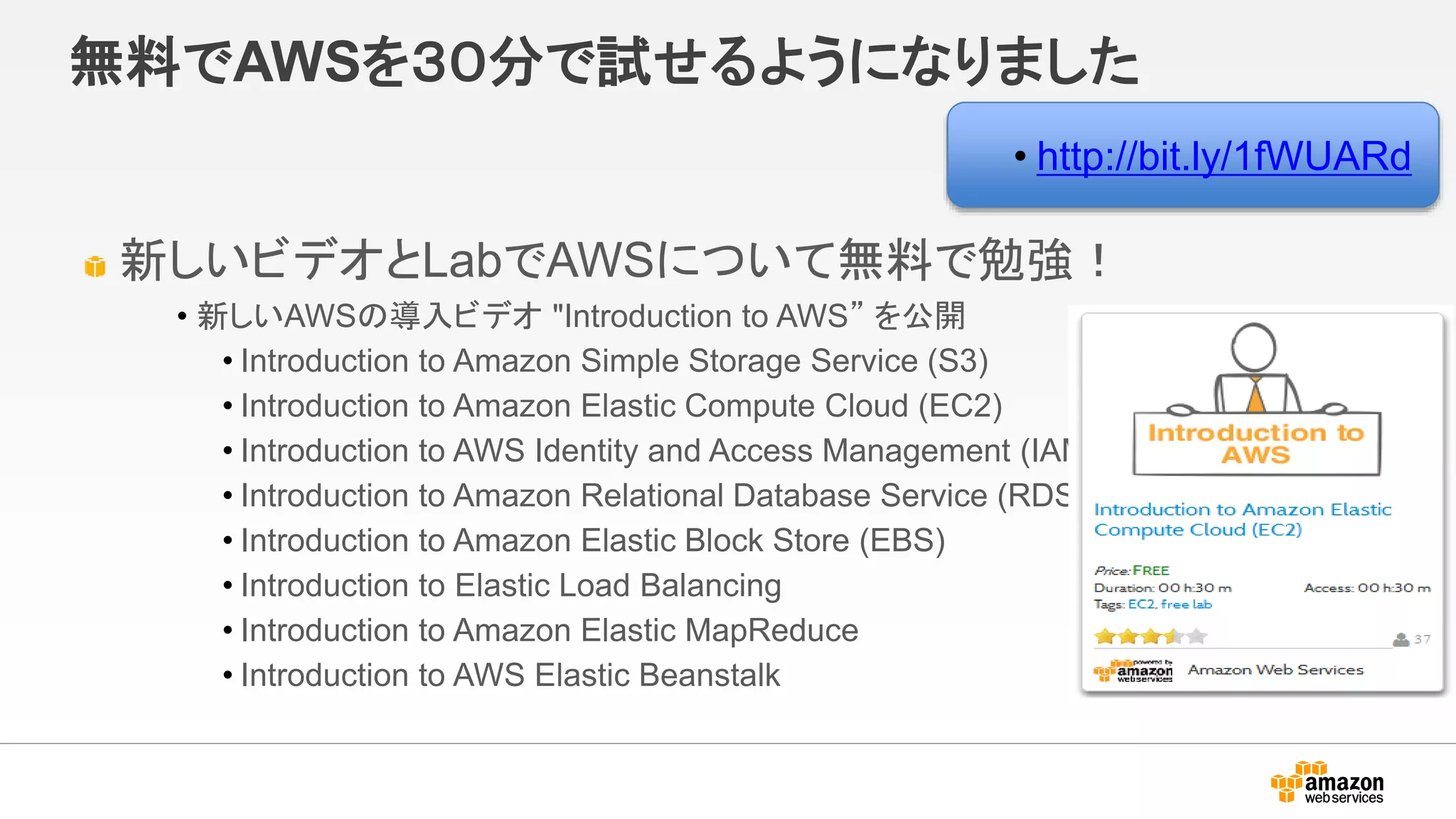 無料でAWSを３０分で試せるようになりました
新しいビデオとLabでAWSについて無料で勉強！
• 新しいAWSの導入ビデオ "Introduction to AWS” を公開
• Introduction to Amazon Simple Storage Service (S3)
• Introduction to Amazon Elastic Compute Cloud (EC2)
• Introduction to AWS Identity and Access Management (IAM)
• Introduction to Amazon Relational Database Service (RDS)
• Introduction to Amazon Elastic Block Store (EBS)
• Introduction to Elastic Load Balancing
• Introduction to Amazon Elastic MapReduce
• Introduction to AWS Elastic Beanstalk
• http://bit.ly/1fWUARd
 