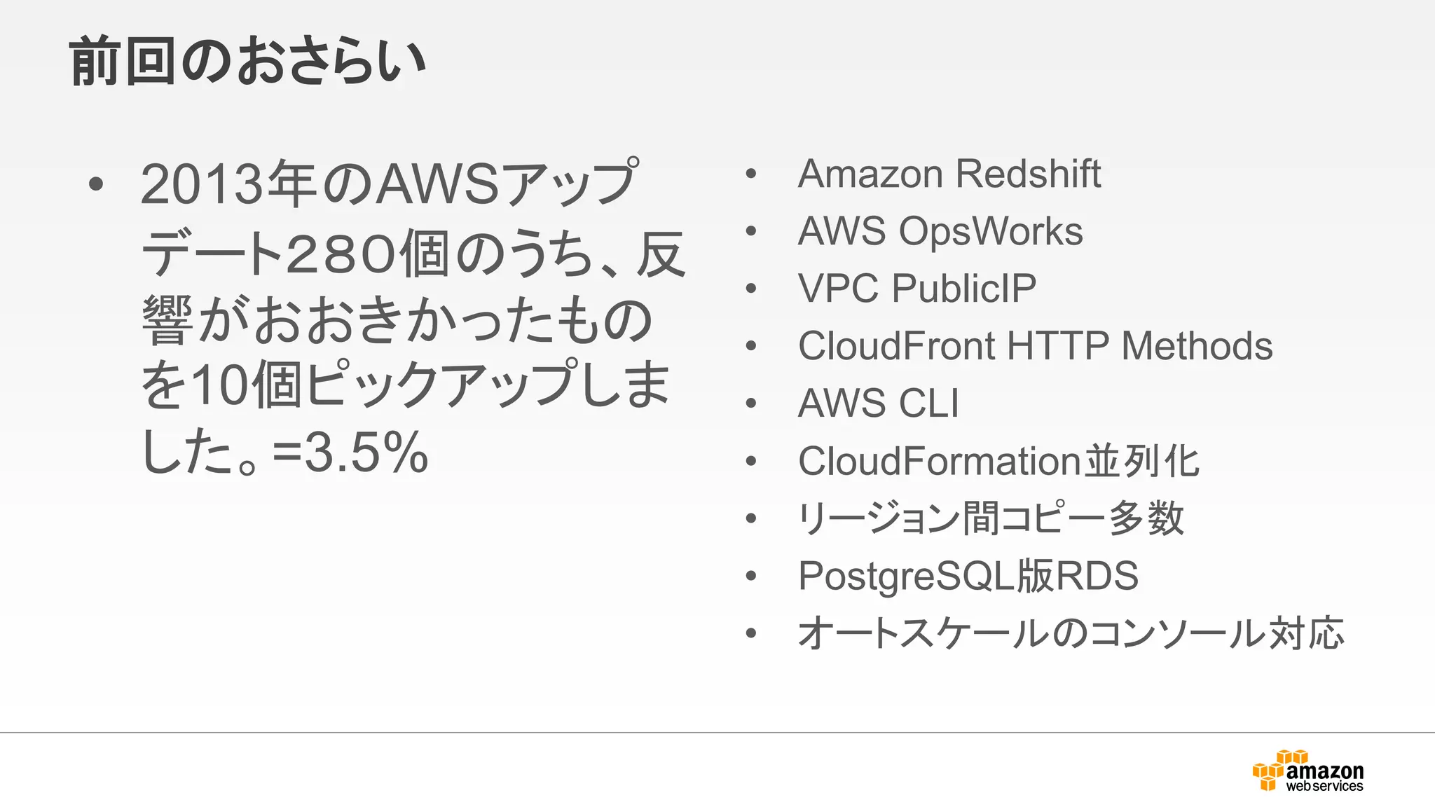 前回のおさらい
• 2013年のAWSアップ
デート２８０個のうち、反
響がおおきかったもの
を10個ピックアップしま
した。=3.5%
• Amazon Redshift
• AWS OpsWorks
• VPC PublicIP
• CloudFront HTTP Methods
• AWS CLI
• CloudFormation並列化
• リージョン間コピー多数
• PostgreSQL版RDS
• オートスケールのコンソール対応
 