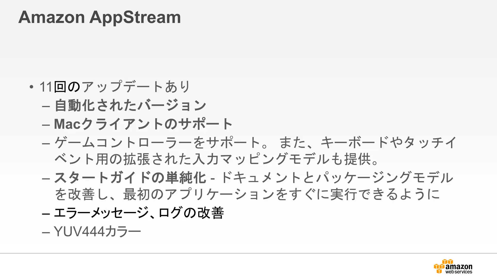 Amazon AppStream
• 11回のアップデートあり
– 自動化されたバージョン
– Macクライアントのサポート
– ゲームコントローラーをサポート。 また、キーボードやタッチイ
ベント用の拡張された入力マッピングモデルも提供。
– スタートガイドの単純化 - ドキュメントとパッケージングモデル
を改善し、最初のアプリケーションをすぐに実行できるように
– エラーメッセージ、ログの改善
– YUV444カラー
 