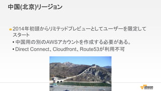 中国(北京)リージョン
2014年初頭からリミテッドプレビューとしてユーザーを限定して
スタート
• 中国用の別のAWSアカウントを作成する必要がある。
• Direct Connect、Cloudfront、Route53が利用不可
 