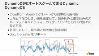DynamoDBをオートスケールできるDynamic
DynamoDB
•CloudFormationテンプレートから簡単に利用可能
•上限と下限のしきい値を設定して、読み込みと書き込みのス
ループットキャパシティーのスケーリングをそれぞれ別々に
設定可能
•各値に対して、最小値と最大値を設定可能
•circuit-breakerをサポート
 