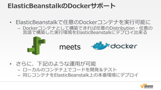 ElasticBeanstalkのDockerサポート
• ElasticBeanstalkで任意のDockerコンテナを実行可能に
– Dockerコンテナとして構築できれば任意のDistribution・任意の
言語で構築した実行環境をElasticBeanstalkにデプロイ出来る
• さらに、下記のような運用が可能
– ローカルのコンテナ上でコードを開発＆テスト
– 同じコンテナをElasticBeanstalk上の本番環境にデプロイ
meets
 
