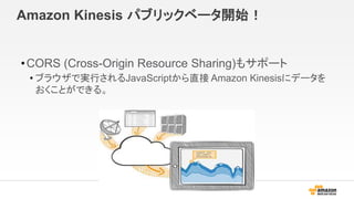 Amazon Kinesis パブリックベータ開始！
•CORS (Cross-Origin Resource Sharing)もサポート
• ブラウザで実行されるJavaScriptから直接 Amazon Kinesisにデータを
おくことができる。
 