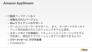 Amazon AppStream
• 11回のアップデートあり
– 自動化されたバージョン
– Macクライアントのサポート
– ゲームコントローラーをサポート。 また、キーボードやタッチイ
ベント用の拡張された入力マッピングモデルも提供。
– スタートガイドの単純化 - ドキュメントとパッケージングモデル
を改善し、最初のアプリケーションをすぐに実行できるように
– エラーメッセージ、ログの改善
– YUV444カラー
 