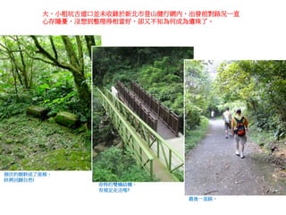 大、小粗坑古道口並未收錄於新北市登山健行網內，出發前對路況一直
心存隱憂，沒想到整理得相當好，卻又不知為何成為遺珠了。
倒伏的樹幹成了座椅，
終將回歸自然!
奇特的雙橋結構，
有規定走法嗎?
最後一里路。
 