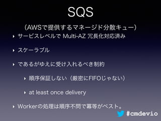 SQS
（AWSで提供するマネージド分散キュー）
‣ サービスレベルで Multi-AZ 冗長化対応済み
‣ スケーラブル
‣ であるがゆえに受け入れるべき制約
‣ 順序保証しない（厳密にFIFOじゃない）
‣ at least once delivery
‣ Workerの処理は順序不問で冪等がベスト。
#cmdevio
 