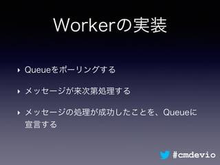 Workerの実装
‣ Queueをポーリングする
‣ メッセージが来次第処理する
‣ メッセージの処理が成功したことを、Queueに
宣言する
#cmdevio
 
