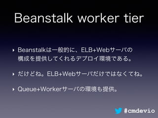 Beanstalk worker tier
‣ Beanstalkは一般的に、ELB+Webサーバの 
構成を提供してくれるデプロイ環境である。
‣ だけどね。ELB+Webサーバだけではなくてね。
‣ Queue+Workerサーバの環境も提供。
#cmdevio
 