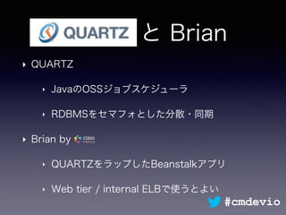 Quartz と Brian
‣ QUARTZ
‣ JavaのOSSジョブスケジューラ
‣ RDBMSをセマフォとした分散・同期
‣ Brian by
‣ QUARTZをラップしたBeanstalkアプリ
‣ Web tier / internal ELBで使うとよい
#cmdevio
 