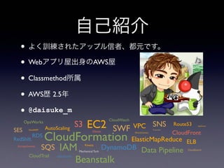 自己紹介
• よく訓練されたアップル信者、都元です。
• Webアプリ屋出身のAWS屋
• Classmethod所属
• AWS歴 2.5年
• @daisuke_m
CloudFormation
EC2S3
Glacier
ElasticMapReduce
AutoScaling
ELB
CloudFrontRDS
DynamoDB
ElastiCache
RedShift
IAM
CloudWatch
Beanstalk
Data Pipeline
OpsWorks
CloudHSM
CloudSearch
SWF
SQS
SNS
SES Transcoder
Route53VPC
DirectConnect
StorageGateway
Mechanical Turk
CloudTrail
AppStream
Kinesis
 