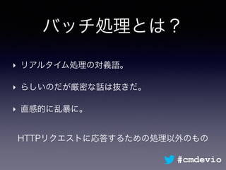バッチ処理とは？
‣ リアルタイム処理の対義語。
‣ らしいのだが厳密な話は抜きだ。
‣ 直感的に乱暴に。
HTTPリクエストに応答するための処理以外のもの
#cmdevio
 