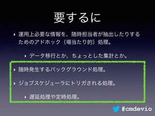 要するに
‣ 運用上必要な情報を、随時担当者が抽出したりする
ためのアドホック（場当たり的）処理。
‣ データ移行とか、ちょっとした集計とか。
‣ 随時発生するバックグラウンド処理。
‣ ジョブスケジューラにトリガされる処理。
‣ 遅延処理や定時処理。
#cmdevio
 
