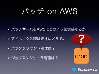 バッチ on AWS
‣ バッチサーバをAWSにどのように実装するか。
‣ アドホック処理は素朴にどうぞ。
‣ バックグラウンド処理は？
‣ ジョブスケジューラ処理は？ cron
？
#cmdevio
 
