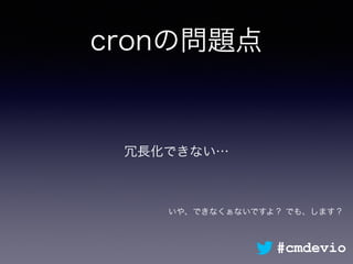 cronの問題点
冗長化できない…
#cmdevio
いや、できなくぁないですよ？ でも、します？
 