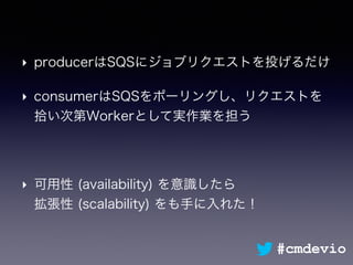 ‣ producerはSQSにジョブリクエストを投げるだけ
‣ consumerはSQSをポーリングし、リクエストを
拾い次第Workerとして実作業を担う
‣ 可用性 (availability) を意識したら 
拡張性 (scalability) をも手に入れた！
#cmdevio
 